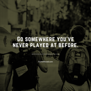 Go somewhere you’ve never played at before
